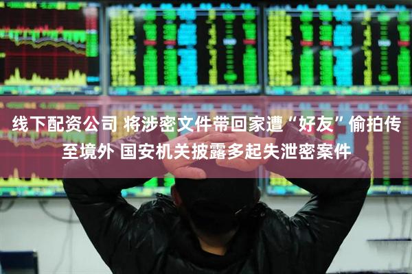 线下配资公司 将涉密文件带回家遭“好友”偷拍传至境外 国安机关披露多起失泄密案件