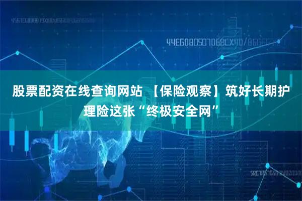 股票配资在线查询网站 【保险观察】筑好长期护理险这张“终极安全网”