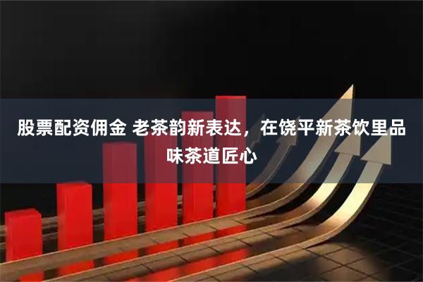 股票配资佣金 老茶韵新表达，在饶平新茶饮里品味茶道匠心