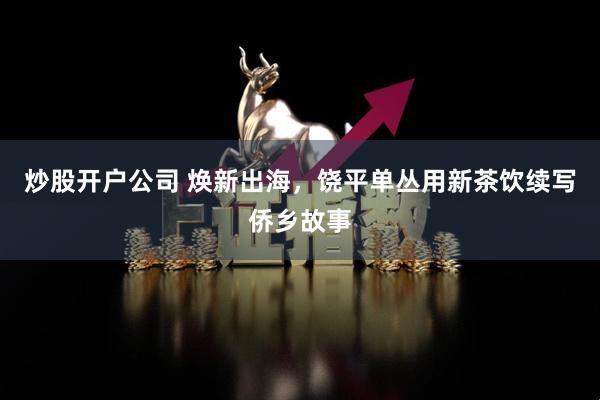 炒股开户公司 焕新出海，饶平单丛用新茶饮续写侨乡故事