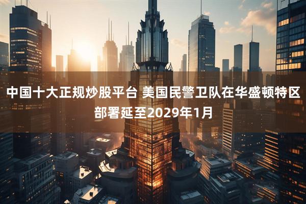 中国十大正规炒股平台 美国民警卫队在华盛顿特区部署延至2029年1月