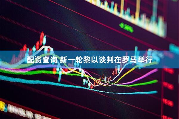 配资查询 新一轮黎以谈判在罗马举行