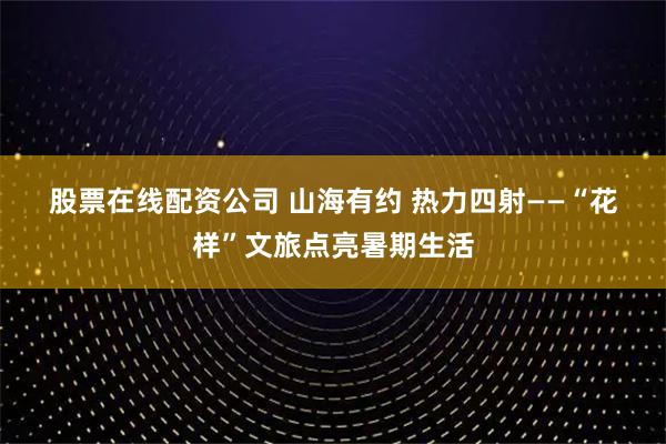 股票在线配资公司 山海有约 热力四射——“花样”文旅点亮暑期生活